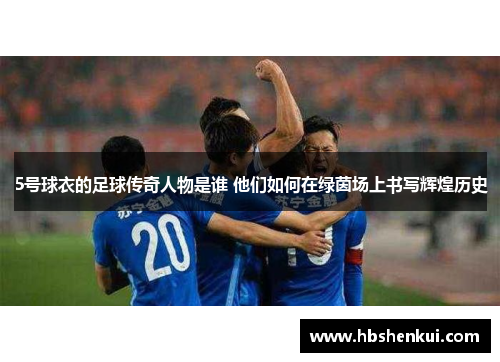 5号球衣的足球传奇人物是谁 他们如何在绿茵场上书写辉煌历史