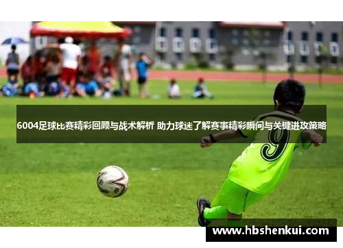 6004足球比赛精彩回顾与战术解析 助力球迷了解赛事精彩瞬间与关键进攻策略